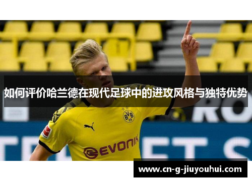 如何评价哈兰德在现代足球中的进攻风格与独特优势