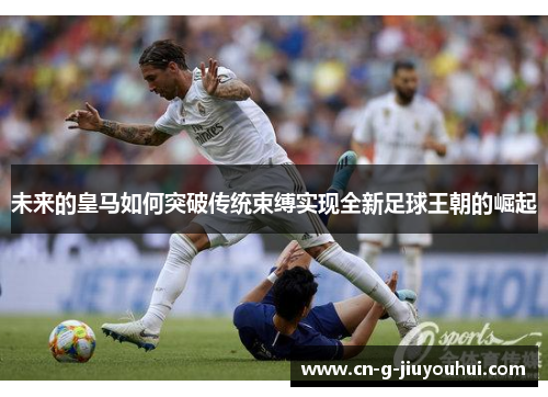 未来的皇马如何突破传统束缚实现全新足球王朝的崛起