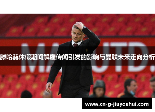 滕哈赫休假期间解雇传闻引发的影响与曼联未来走向分析