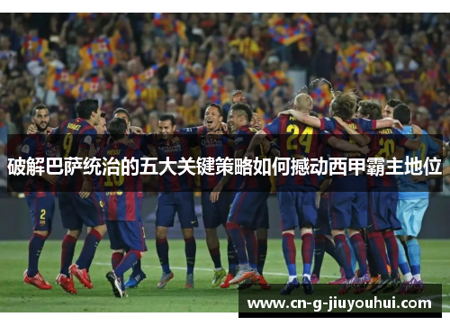 破解巴萨统治的五大关键策略如何撼动西甲霸主地位 破解巴萨统治的五大关键策略如何撼动西甲霸主地位