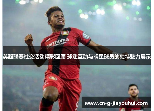 英超联赛社交活动精彩回顾 球迷互动与明星球员的独特魅力展示