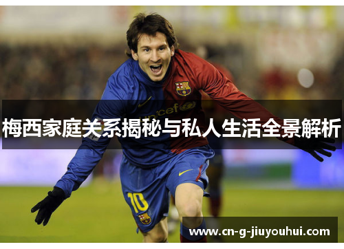 梅西家庭关系揭秘与私人生活全景解析