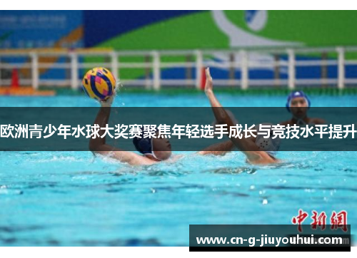 欧洲青少年水球大奖赛聚焦年轻选手成长与竞技水平提升