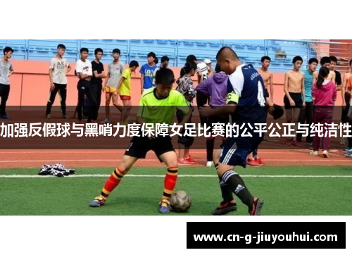 加强反假球与黑哨力度保障女足比赛的公平公正与纯洁性 加强反假球与黑哨力度保障女足比赛的公平公正与纯洁性