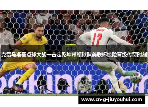 克雷马斯基点球大战一击定乾坤带领球队美联杯惊险晋级传奇时刻 克雷马斯基点球大战一击定乾坤带领球队美联杯惊险晋级传奇时刻
