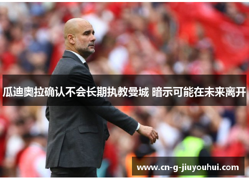 瓜迪奥拉确认不会长期执教曼城 暗示可能在未来离开 瓜迪奥拉确认不会长期执教曼城 暗示可能在未来离开