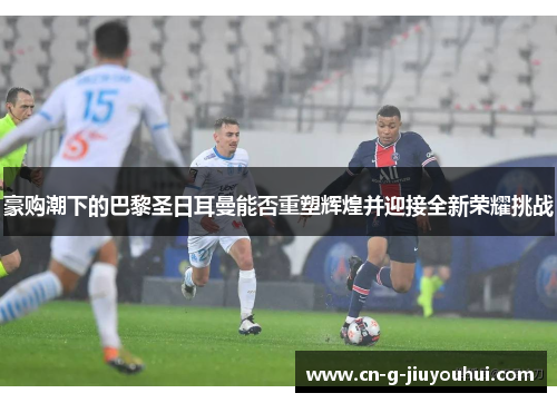 豪购潮下的巴黎圣日耳曼能否重塑辉煌并迎接全新荣耀挑战