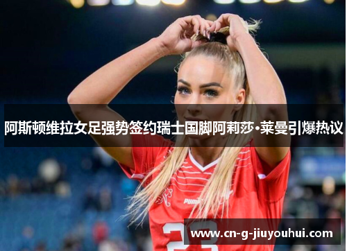 阿斯顿维拉女足强势签约瑞士国脚阿莉莎·莱曼引爆热议 阿斯顿维拉女足强势签约瑞士国脚阿莉莎·莱曼引爆热议