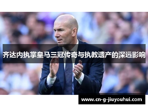 齐达内执掌皇马三冠传奇与执教遗产的深远影响